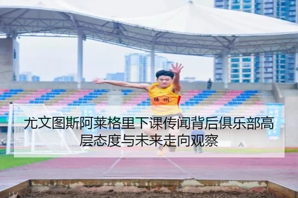尤文图斯阿莱格里下课传闻背后俱乐部高层态度与未来走向观察