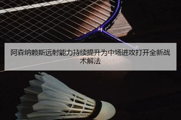 阿森纳赖斯远射能力持续提升为中场进攻打开全新战术解法（kaiyun）