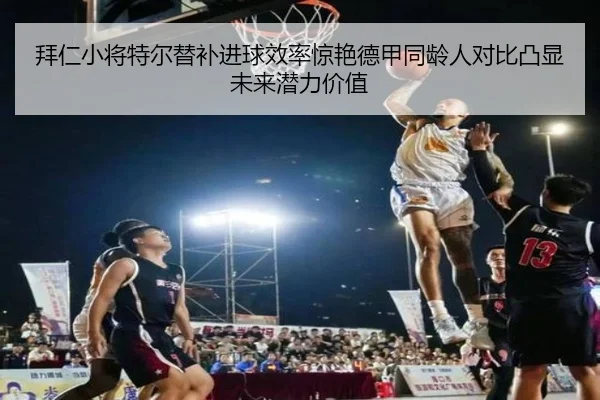 拜仁小将特尔替补进球效率惊艳德甲同龄人对比凸显未来潜力价值（kaiyun）
