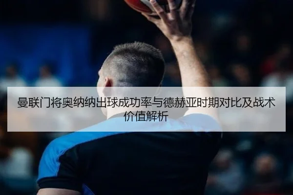曼联门将奥纳纳出球成功率与德赫亚时期对比及战术价值解析（kaiyun）
