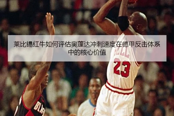 莱比锡红牛如何评估奥蓬达冲刺速度在德甲反击体系中的核心价值（kaiyun）